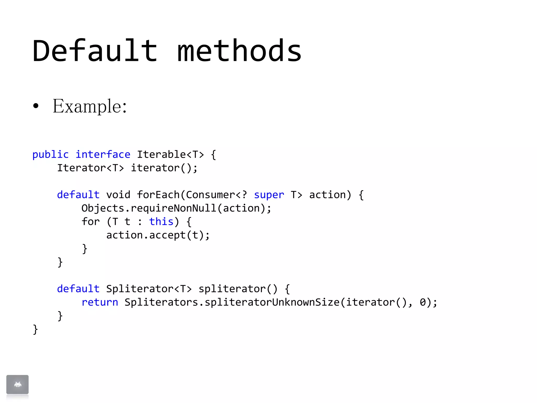 Default methods
• Example:
public interface Iterable<T> {
Iterator<T> iterator();
default void forEach(Consumer<? super T> action) {
Objects.requireNonNull(action);
for (T t : this) {
action.accept(t);
}
}
default Spliterator<T> spliterator() {
return Spliterators.spliteratorUnknownSize(iterator(), 0);
}
}
 