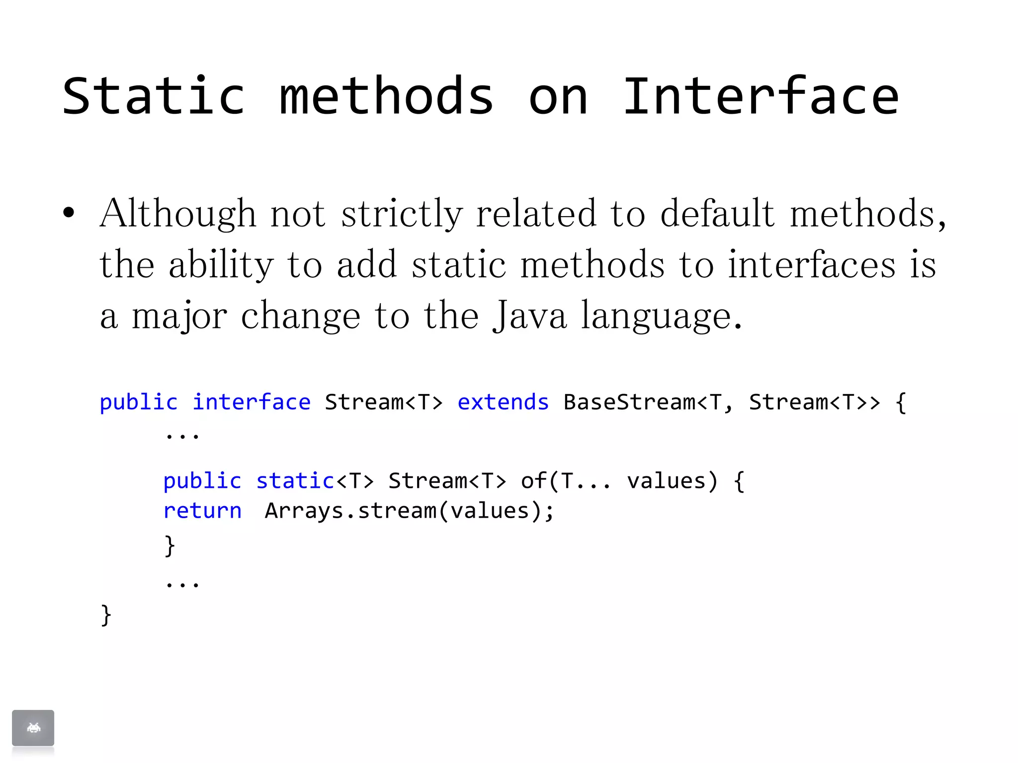 Static methods on Interface
• Although not strictly related to default methods,
the ability to add static methods to interfaces is
a major change to the Java language.
public interface Stream<T> extends BaseStream<T, Stream<T>> {
...
public static<T> Stream<T> of(T... values) {
return Arrays.stream(values);
}
...
}
 