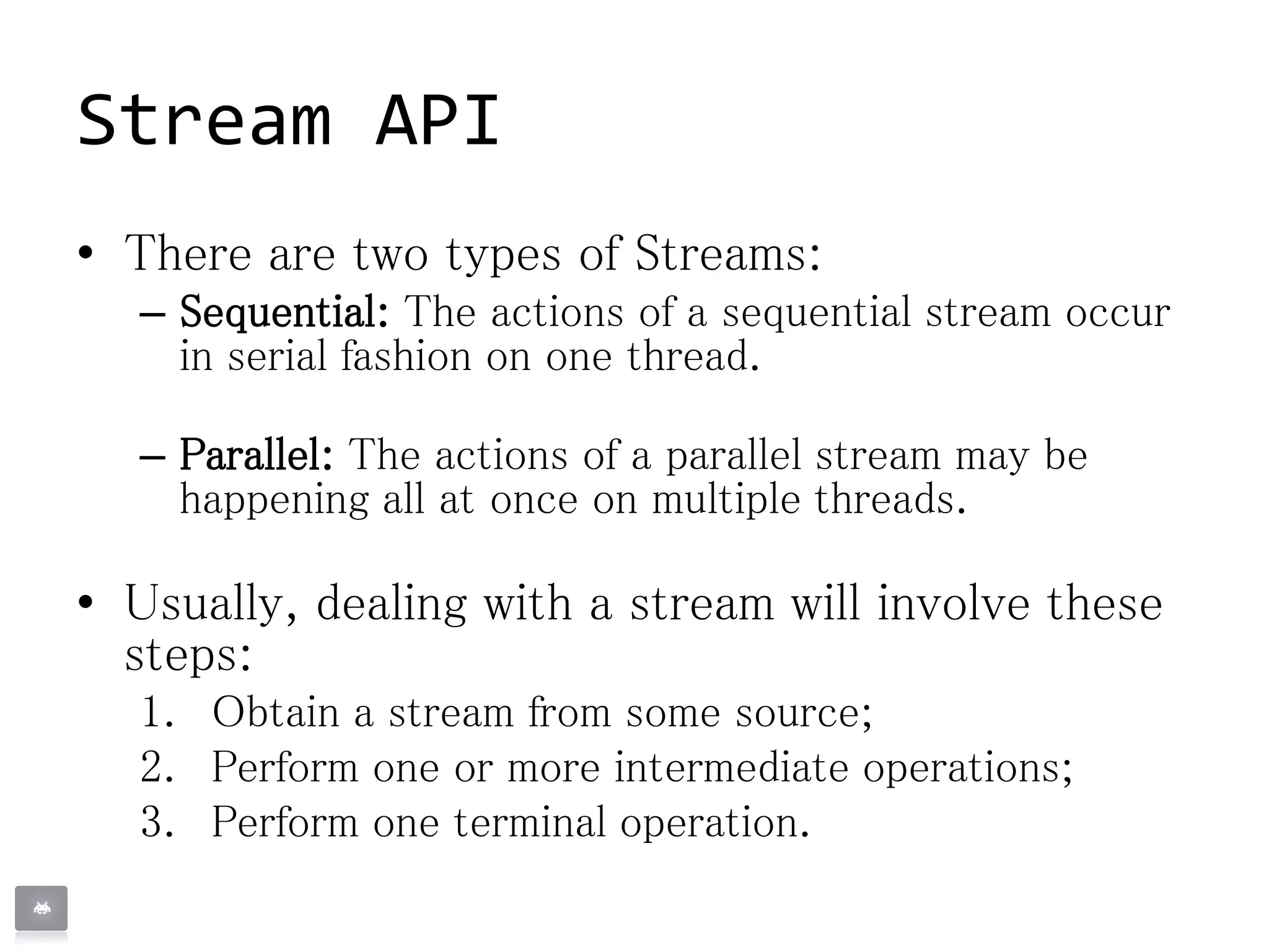 Stream API
• There are two types of Streams:
– Sequential: The actions of a sequential stream occur
in serial fashion on one thread.
– Parallel: The actions of a parallel stream may be
happening all at once on multiple threads.
• Usually, dealing with a stream will involve these
steps:
1. Obtain a stream from some source;
2. Perform one or more intermediate operations;
3. Perform one terminal operation.
 