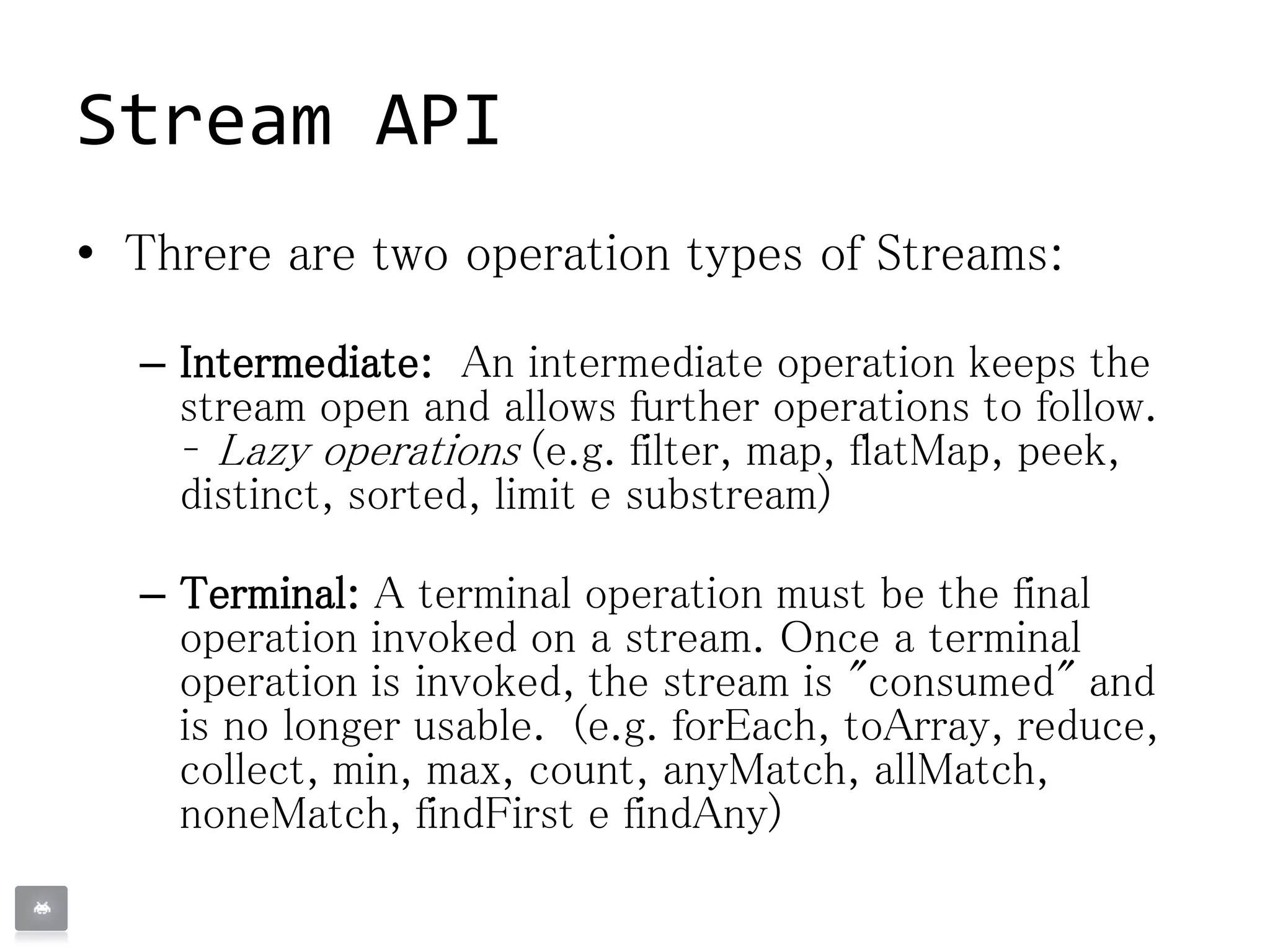 Stream API
• Threre are two operation types of Streams:
– Intermediate: An intermediate operation keeps the
stream open and allows further operations to follow.
– Lazy operations (e.g. filter, map, flatMap, peek,
distinct, sorted, limit e substream)
– Terminal: A terminal operation must be the final
operation invoked on a stream. Once a terminal
operation is invoked, the stream is "consumed" and
is no longer usable. (e.g. forEach, toArray, reduce,
collect, min, max, count, anyMatch, allMatch,
noneMatch, findFirst e findAny)
 