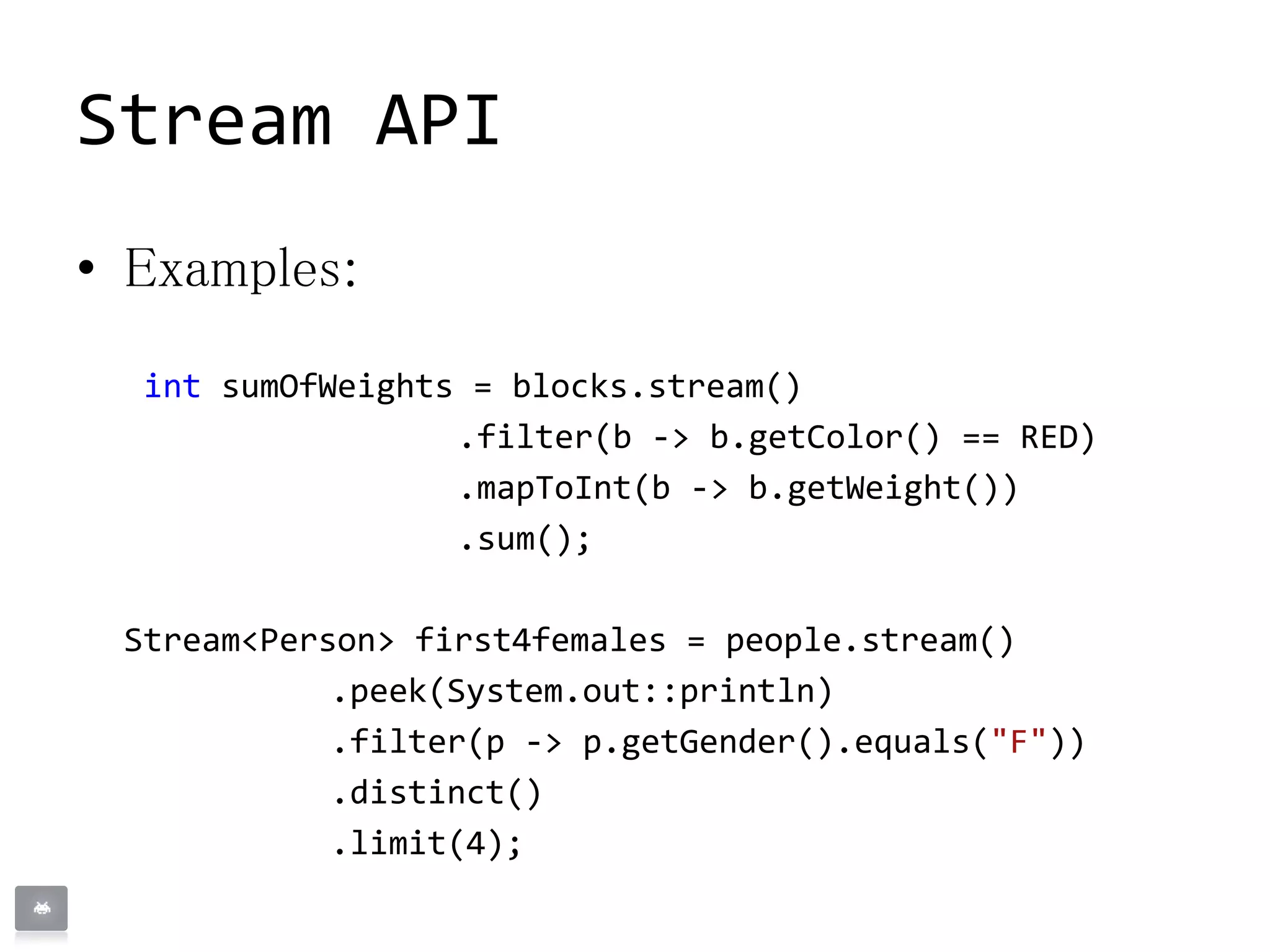 Stream API
• Examples:
int sumOfWeights = blocks.stream()
.filter(b -> b.getColor() == RED)
.mapToInt(b -> b.getWeight())
.sum();
Stream<Person> first4females = people.stream()
.peek(System.out::println)
.filter(p -> p.getGender().equals("F"))
.distinct()
.limit(4);
 