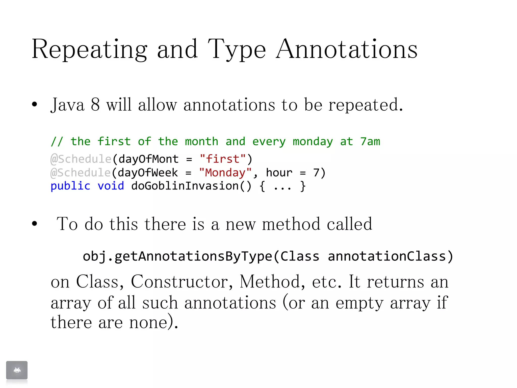 Repeating and Type Annotations
• Java 8 will allow annotations to be repeated.
// the first of the month and every monday at 7am
@Schedule(dayOfMont = "first")
@Schedule(dayOfWeek = "Monday", hour = 7)
public void doGoblinInvasion() { ... }
• To do this there is a new method called
obj.getAnnotationsByType(Class annotationClass)
on Class, Constructor, Method, etc. It returns an
array of all such annotations (or an empty array if
there are none).
 