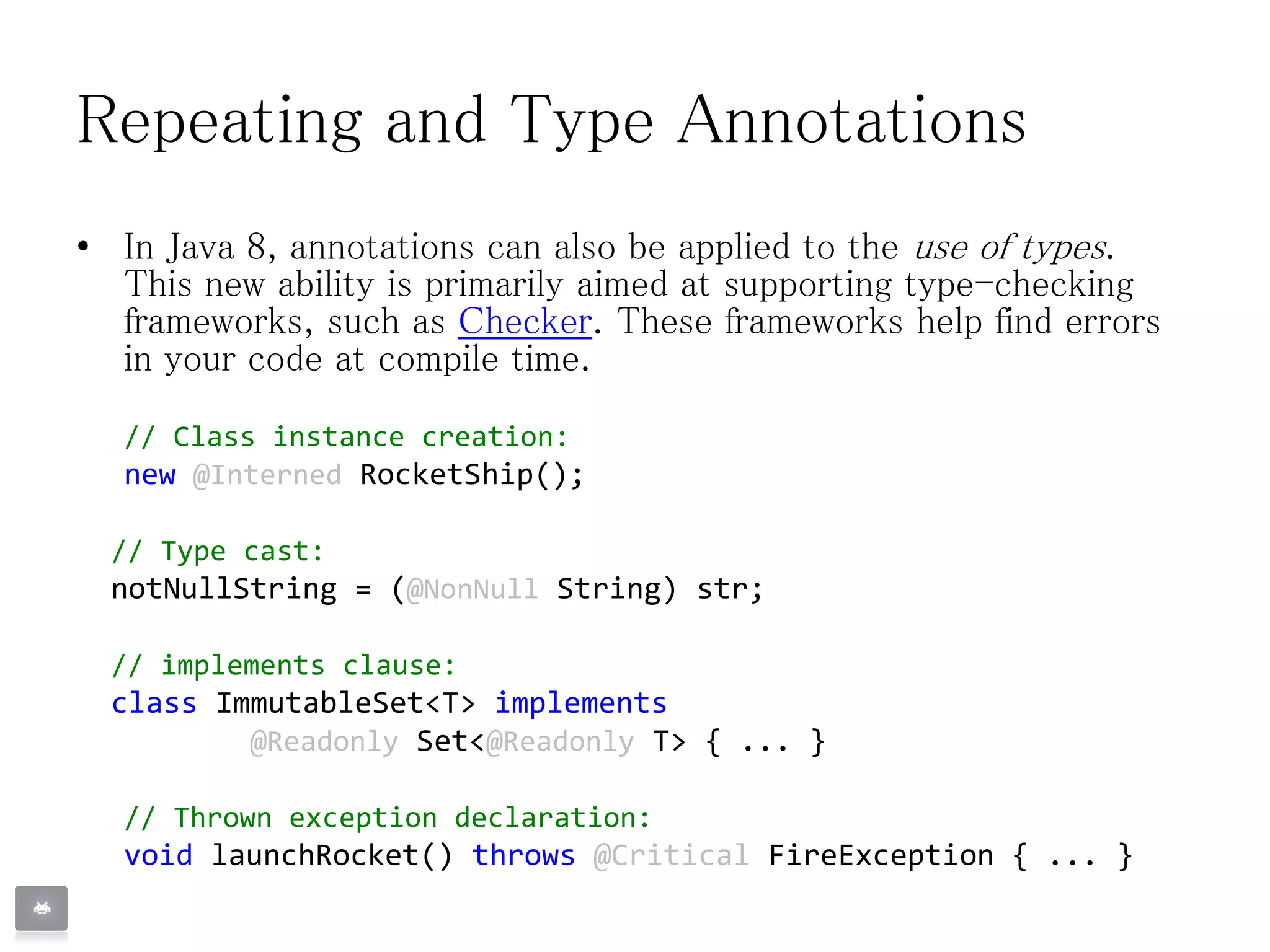 Repeating and Type Annotations
• In Java 8, annotations can also be applied to the use of types.
This new ability is primarily aimed at supporting type-checking
frameworks, such as Checker. These frameworks help find errors
in your code at compile time.
// Class instance creation:
new @Interned RocketShip();
// Type cast:
notNullString = (@NonNull String) str;
// implements clause:
class ImmutableSet<T> implements
@Readonly Set<@Readonly T> { ... }
// Thrown exception declaration:
void launchRocket() throws @Critical FireException { ... }
 