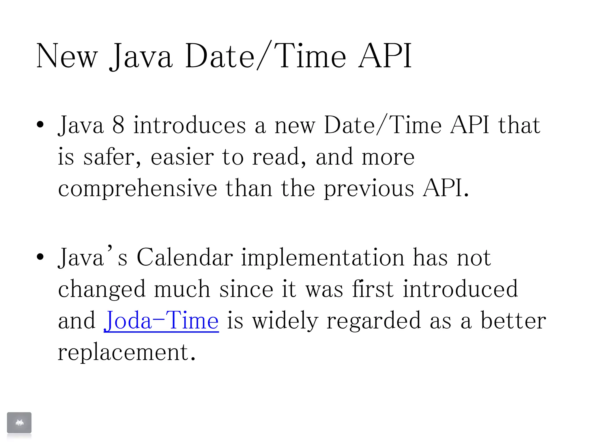 New Java Date/Time API
• Java 8 introduces a new Date/Time API that
is safer, easier to read, and more
comprehensive than the previous API.
• Java’s Calendar implementation has not
changed much since it was first introduced
and Joda-Time is widely regarded as a better
replacement.
 