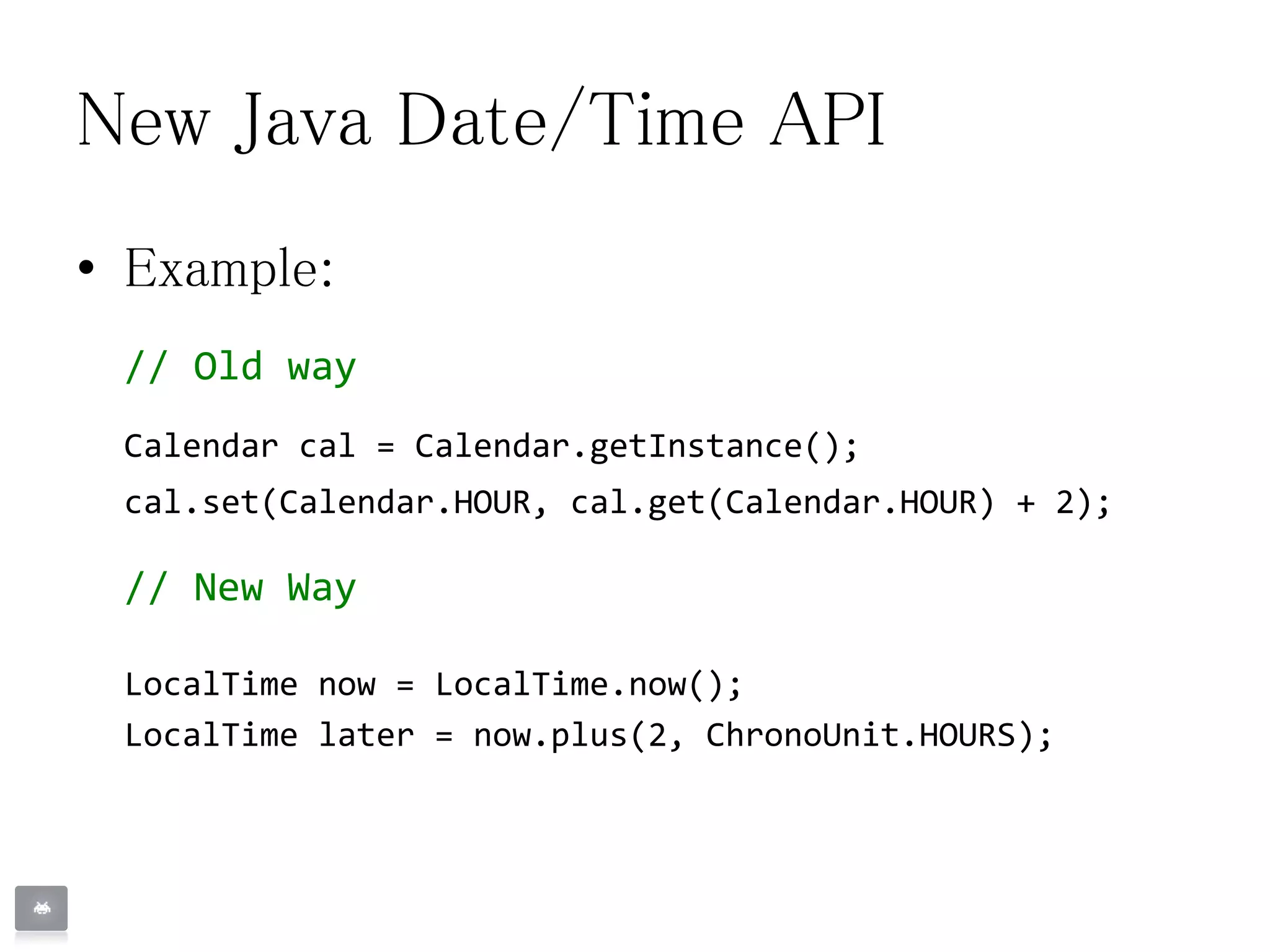 New Java Date/Time API
• Example:
// Old way
Calendar cal = Calendar.getInstance();
cal.set(Calendar.HOUR, cal.get(Calendar.HOUR) + 2);
// New Way
LocalTime now = LocalTime.now();
LocalTime later = now.plus(2, ChronoUnit.HOURS);
 