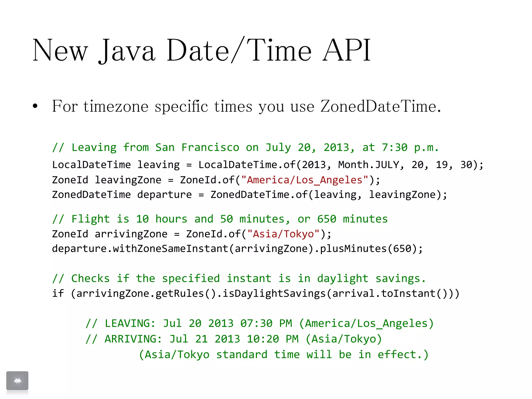New Java Date/Time API
• For timezone specific times you use ZonedDateTime.
// Leaving from San Francisco on July 20, 2013, at 7:30 p.m.
LocalDateTime leaving = LocalDateTime.of(2013, Month.JULY, 20, 19, 30);
ZoneId leavingZone = ZoneId.of("America/Los_Angeles");
ZonedDateTime departure = ZonedDateTime.of(leaving, leavingZone);
// Flight is 10 hours and 50 minutes, or 650 minutes
ZoneId arrivingZone = ZoneId.of("Asia/Tokyo");
departure.withZoneSameInstant(arrivingZone).plusMinutes(650);
// Checks if the specified instant is in daylight savings.
if (arrivingZone.getRules().isDaylightSavings(arrival.toInstant()))
// LEAVING: Jul 20 2013 07:30 PM (America/Los_Angeles)
// ARRIVING: Jul 21 2013 10:20 PM (Asia/Tokyo)
(Asia/Tokyo standard time will be in effect.)
 