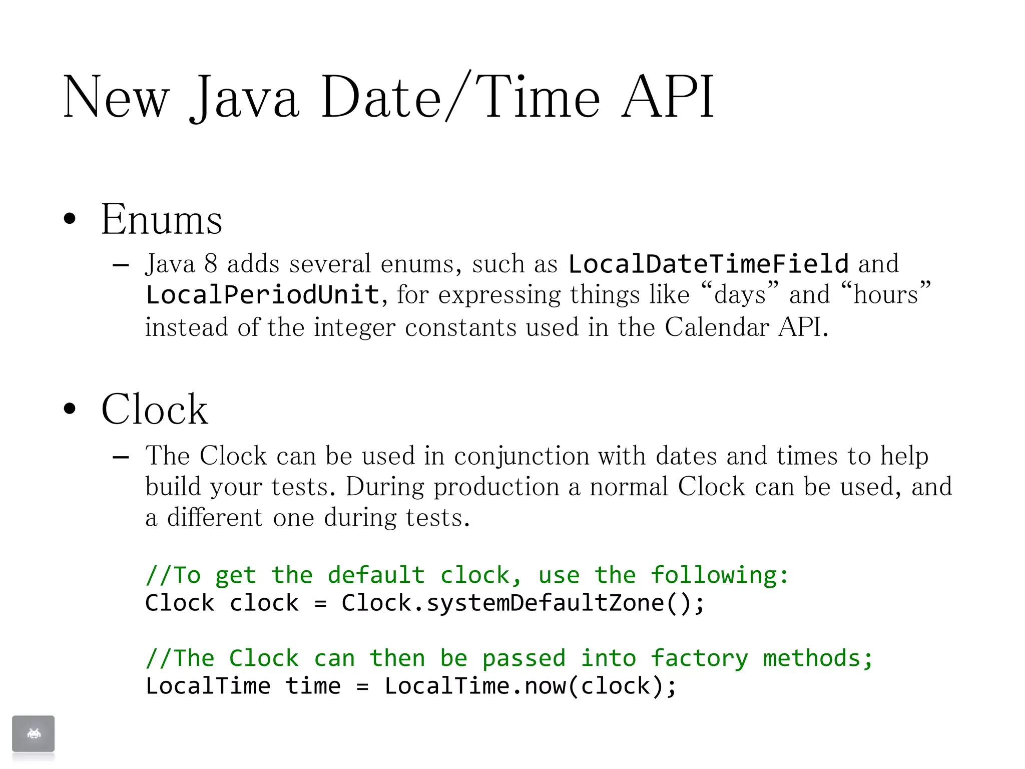 New Java Date/Time API
• Enums
– Java 8 adds several enums, such as LocalDateTimeField and
LocalPeriodUnit, for expressing things like “days” and “hours”
instead of the integer constants used in the Calendar API.
• Clock
– The Clock can be used in conjunction with dates and times to help
build your tests. During production a normal Clock can be used, and
a different one during tests.
//To get the default clock, use the following:
Clock clock = Clock.systemDefaultZone();
//The Clock can then be passed into factory methods;
LocalTime time = LocalTime.now(clock);
 