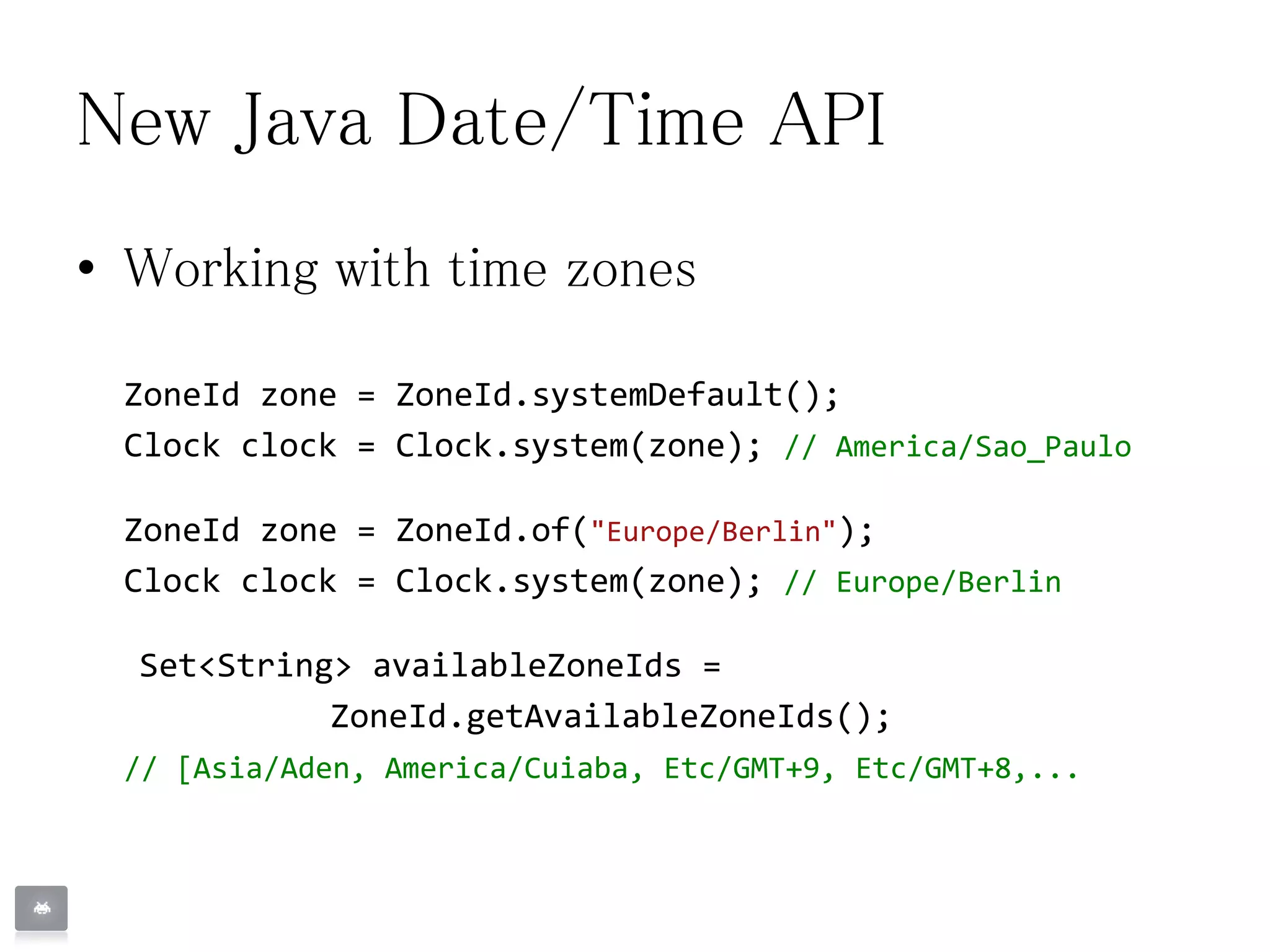 New Java Date/Time API
• Working with time zones
ZoneId zone = ZoneId.systemDefault();
Clock clock = Clock.system(zone); // America/Sao_Paulo
ZoneId zone = ZoneId.of("Europe/Berlin");
Clock clock = Clock.system(zone); // Europe/Berlin
Set<String> availableZoneIds =
ZoneId.getAvailableZoneIds();
// [Asia/Aden, America/Cuiaba, Etc/GMT+9, Etc/GMT+8,...
 
