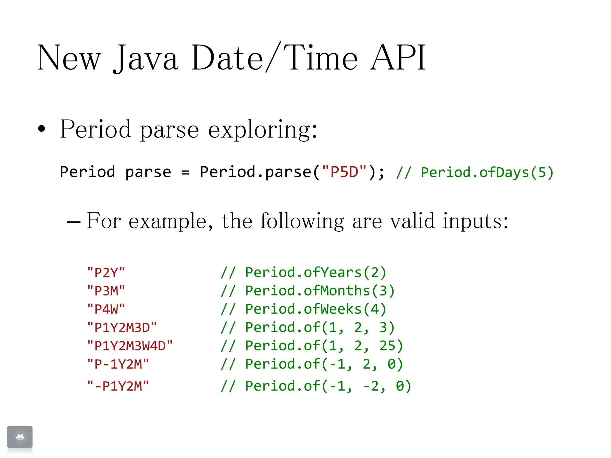 New Java Date/Time API
• Period parse exploring:
Period parse = Period.parse("P5D"); // Period.ofDays(5)
– For example, the following are valid inputs:
"P2Y" // Period.ofYears(2)
"P3M" // Period.ofMonths(3)
"P4W" // Period.ofWeeks(4)
"P1Y2M3D" // Period.of(1, 2, 3)
"P1Y2M3W4D" // Period.of(1, 2, 25)
"P-1Y2M" // Period.of(-1, 2, 0)
"-P1Y2M" // Period.of(-1, -2, 0)
 