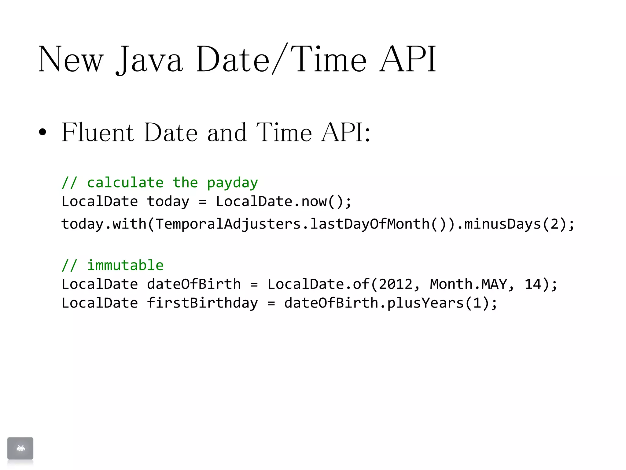 New Java Date/Time API
• Fluent Date and Time API:
// calculate the payday
LocalDate today = LocalDate.now();
today.with(TemporalAdjusters.lastDayOfMonth()).minusDays(2);
// immutable
LocalDate dateOfBirth = LocalDate.of(2012, Month.MAY, 14);
LocalDate firstBirthday = dateOfBirth.plusYears(1);
 