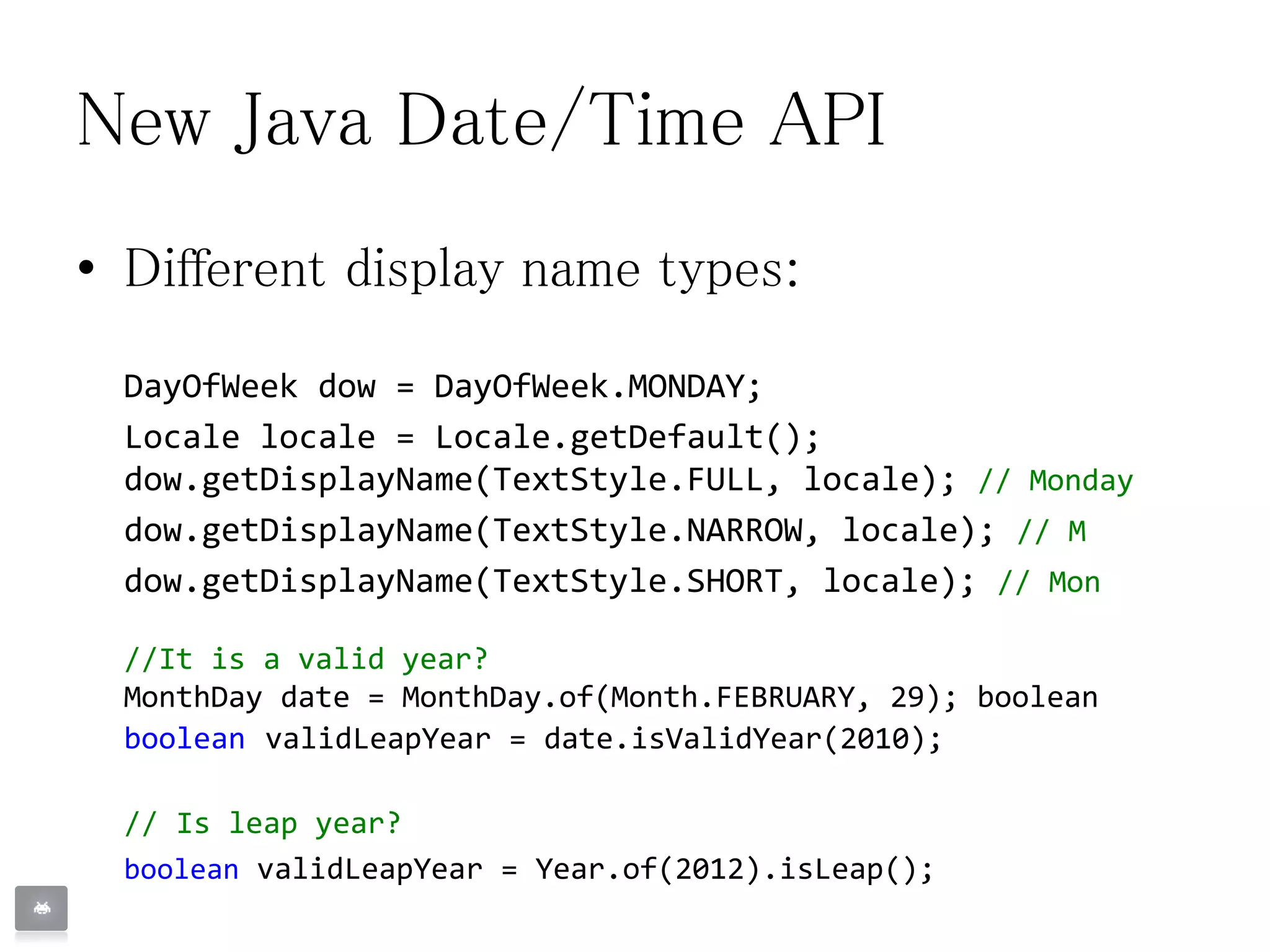 New Java Date/Time API
• Different display name types:
DayOfWeek dow = DayOfWeek.MONDAY;
Locale locale = Locale.getDefault();
dow.getDisplayName(TextStyle.FULL, locale); // Monday
dow.getDisplayName(TextStyle.NARROW, locale); // M
dow.getDisplayName(TextStyle.SHORT, locale); // Mon
//It is a valid year?
MonthDay date = MonthDay.of(Month.FEBRUARY, 29); boolean
boolean validLeapYear = date.isValidYear(2010);
// Is leap year?
boolean validLeapYear = Year.of(2012).isLeap();
 