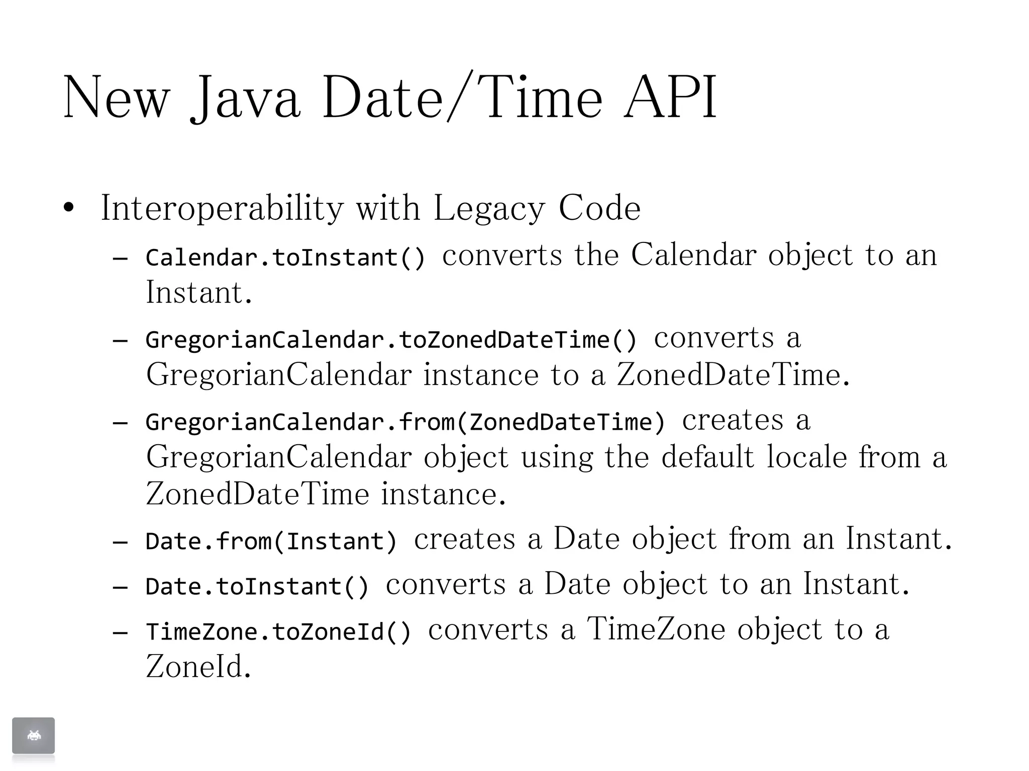 New Java Date/Time API
• Interoperability with Legacy Code
– Calendar.toInstant() converts the Calendar object to an
Instant.
– GregorianCalendar.toZonedDateTime() converts a
GregorianCalendar instance to a ZonedDateTime.
– GregorianCalendar.from(ZonedDateTime) creates a
GregorianCalendar object using the default locale from a
ZonedDateTime instance.
– Date.from(Instant) creates a Date object from an Instant.
– Date.toInstant() converts a Date object to an Instant.
– TimeZone.toZoneId() converts a TimeZone object to a
ZoneId.
 