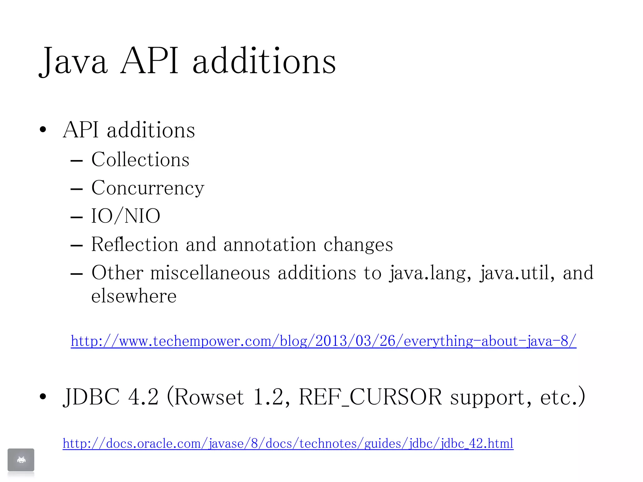 Java API additions
• API additions
– Collections
– Concurrency
– IO/NIO
– Reflection and annotation changes
– Other miscellaneous additions to java.lang, java.util, and
elsewhere
http://www.techempower.com/blog/2013/03/26/everything-about-java-8/
• JDBC 4.2 (Rowset 1.2, REF_CURSOR support, etc.)
http://docs.oracle.com/javase/8/docs/technotes/guides/jdbc/jdbc_42.html
 
