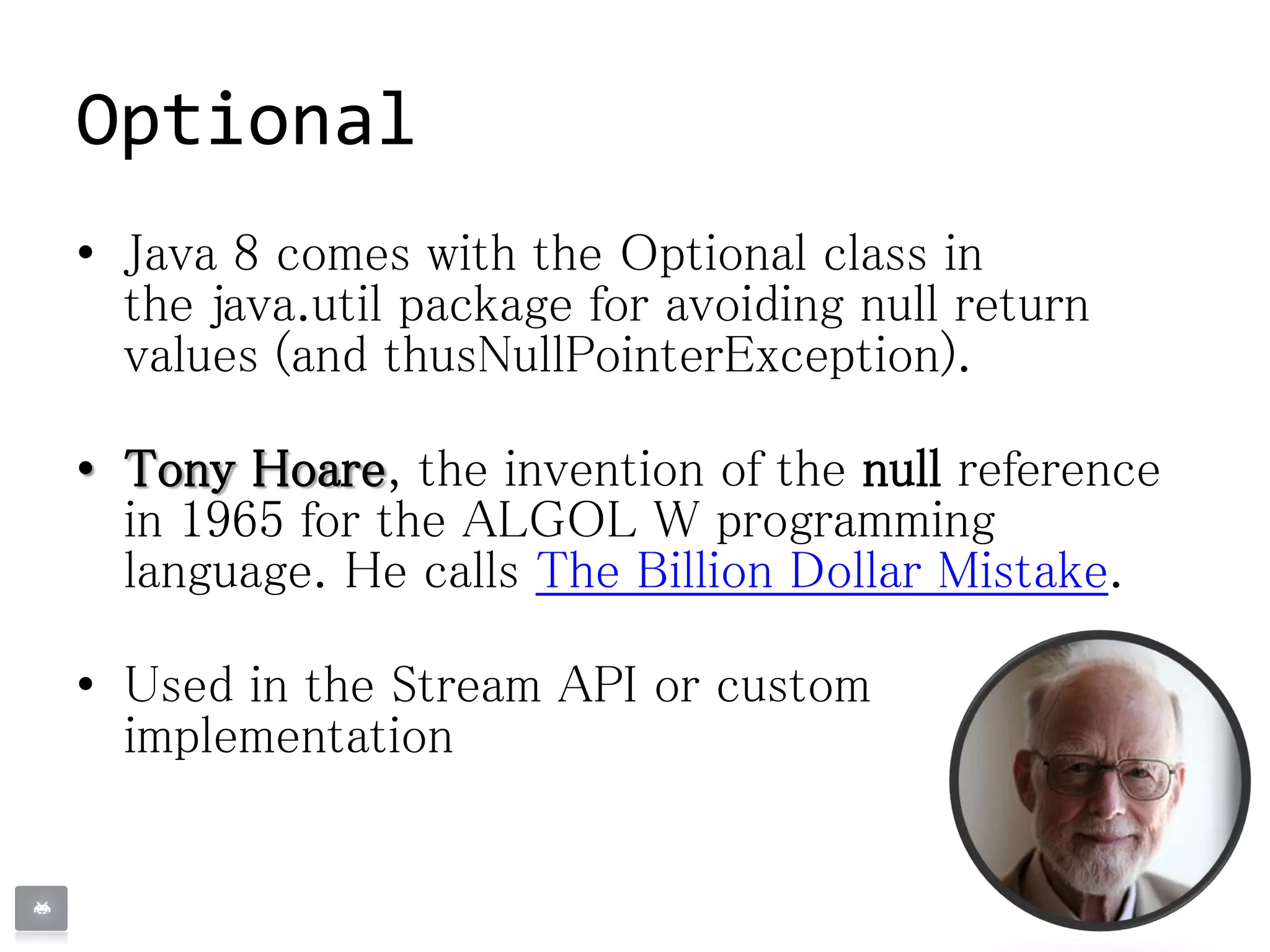 Optional
• Java 8 comes with the Optional class in
the java.util package for avoiding null return
values (and thusNullPointerException).
• Tony Hoare, the invention of the null reference
in 1965 for the ALGOL W programming
language. He calls The Billion Dollar Mistake.
• Used in the Stream API or custom
implementation
 