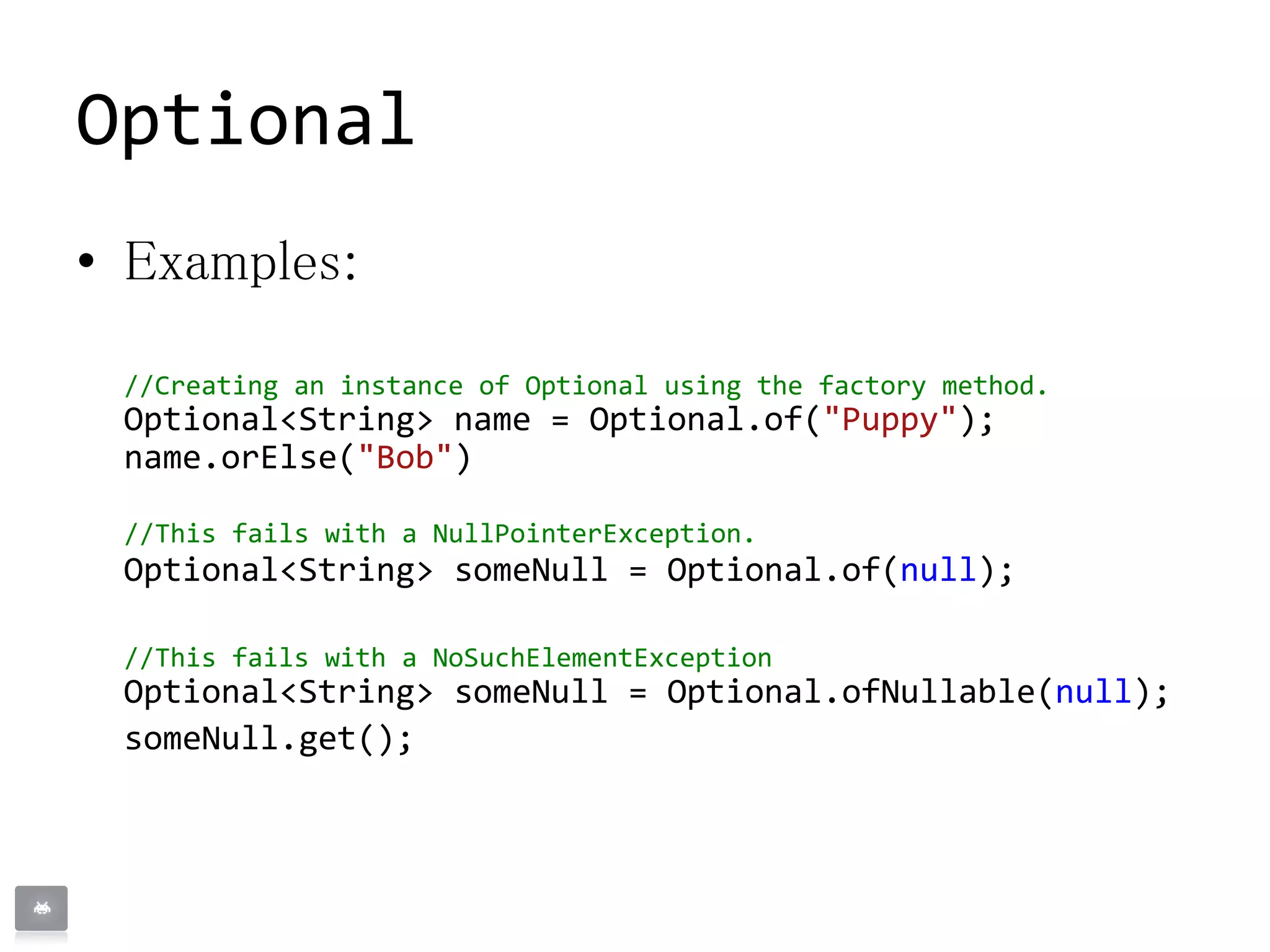 Optional
• Examples:
//Creating an instance of Optional using the factory method.
Optional<String> name = Optional.of("Puppy");
name.orElse("Bob")
//This fails with a NullPointerException.
Optional<String> someNull = Optional.of(null);
//This fails with a NoSuchElementException
Optional<String> someNull = Optional.ofNullable(null);
someNull.get();
 