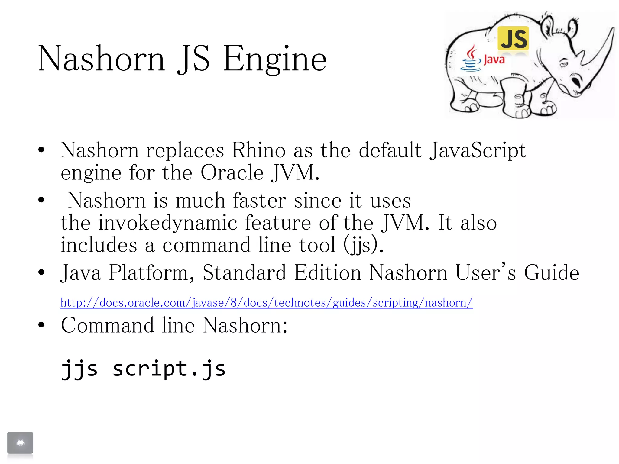 Nashorn JS Engine
• Nashorn replaces Rhino as the default JavaScript
engine for the Oracle JVM.
• Nashorn is much faster since it uses
the invokedynamic feature of the JVM. It also
includes a command line tool (jjs).
• Java Platform, Standard Edition Nashorn User's Guide
http://docs.oracle.com/javase/8/docs/technotes/guides/scripting/nashorn/
• Command line Nashorn:
jjs script.js
 