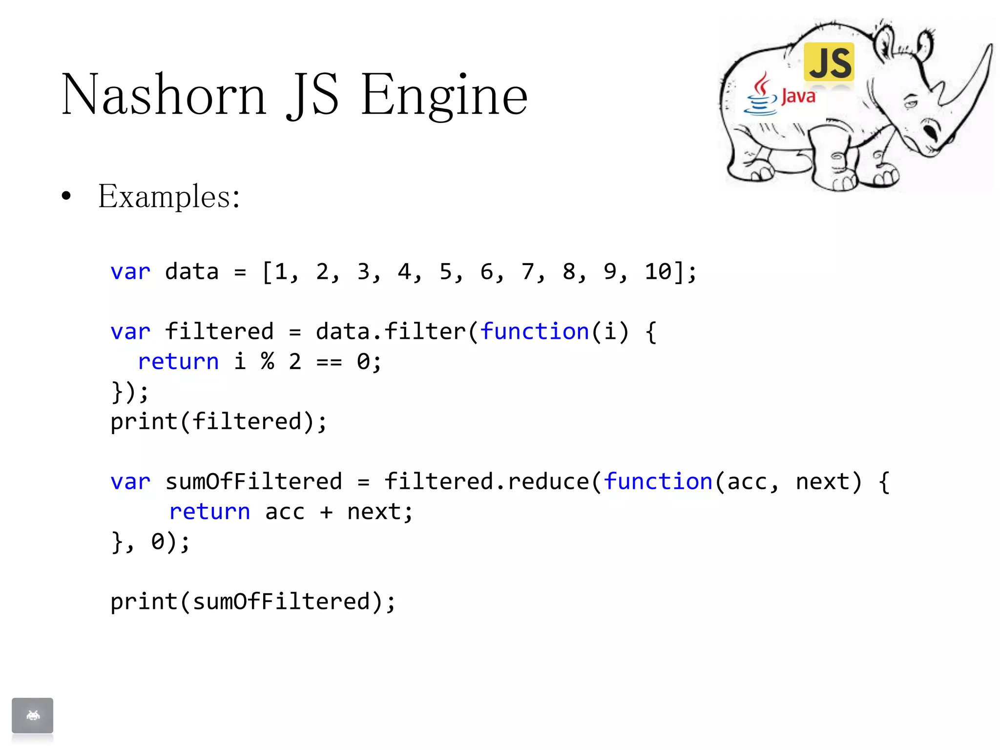 Nashorn JS Engine
• Examples:
var data = [1, 2, 3, 4, 5, 6, 7, 8, 9, 10];
var filtered = data.filter(function(i) {
return i % 2 == 0;
});
print(filtered);
var sumOfFiltered = filtered.reduce(function(acc, next) {
return acc + next;
}, 0);
print(sumOfFiltered);
 