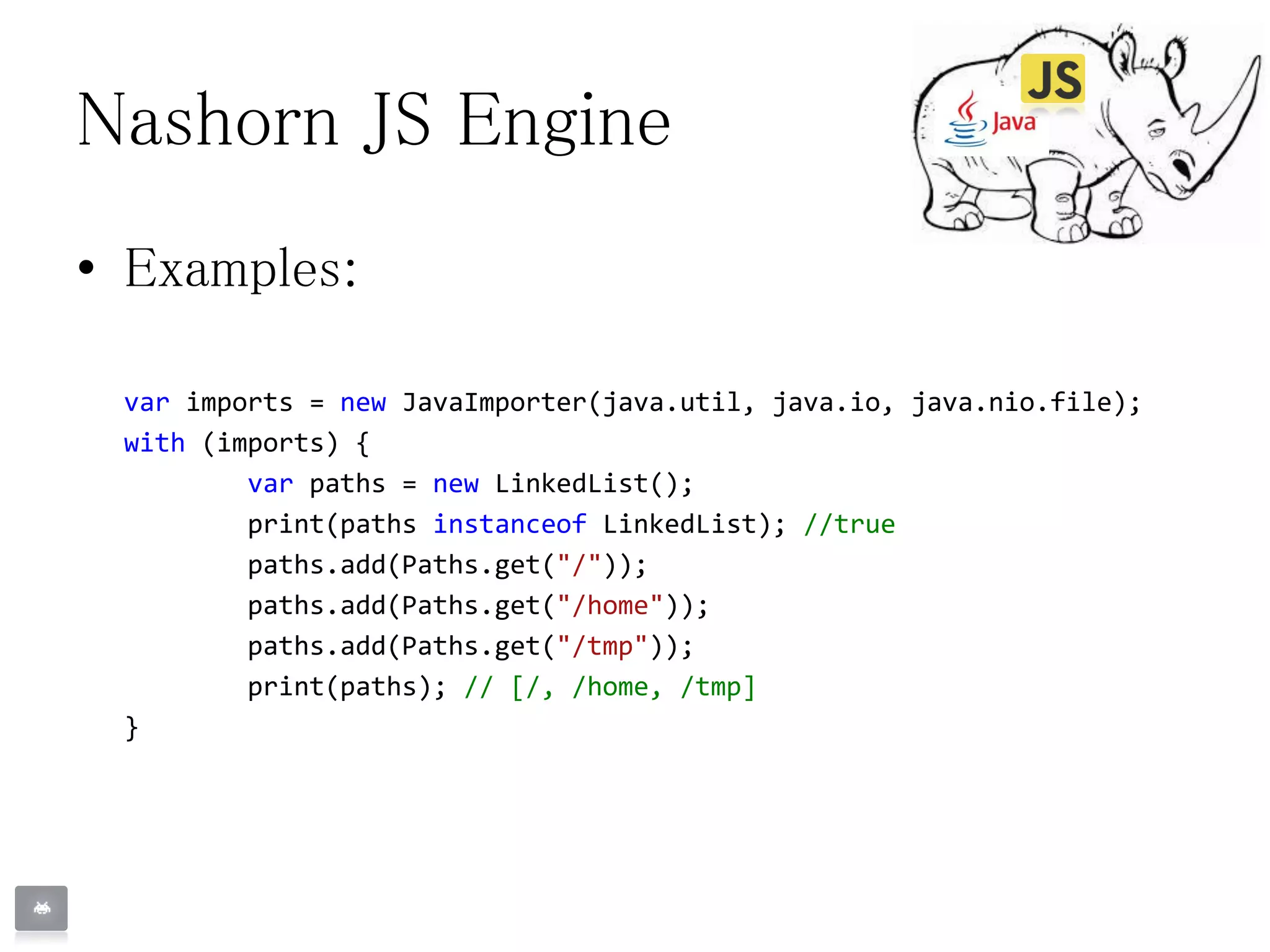 Nashorn JS Engine
• Examples:
var imports = new JavaImporter(java.util, java.io, java.nio.file);
with (imports) {
var paths = new LinkedList();
print(paths instanceof LinkedList); //true
paths.add(Paths.get("/"));
paths.add(Paths.get("/home"));
paths.add(Paths.get("/tmp"));
print(paths); // [/, /home, /tmp]
}
 