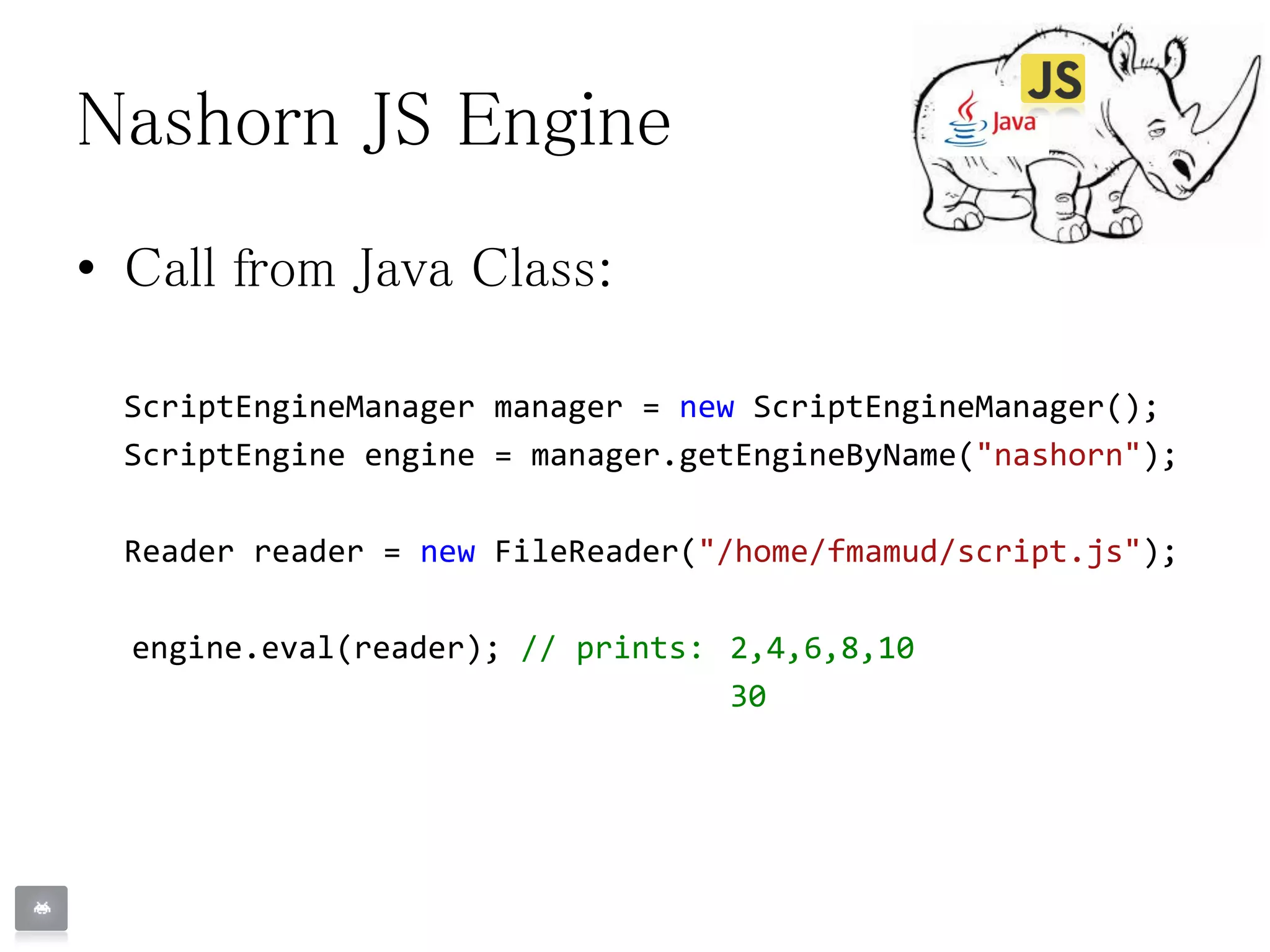 Nashorn JS Engine
• Call from Java Class:
ScriptEngineManager manager = new ScriptEngineManager();
ScriptEngine engine = manager.getEngineByName("nashorn");
Reader reader = new FileReader("/home/fmamud/script.js");
engine.eval(reader); // prints: 2,4,6,8,10
30
 