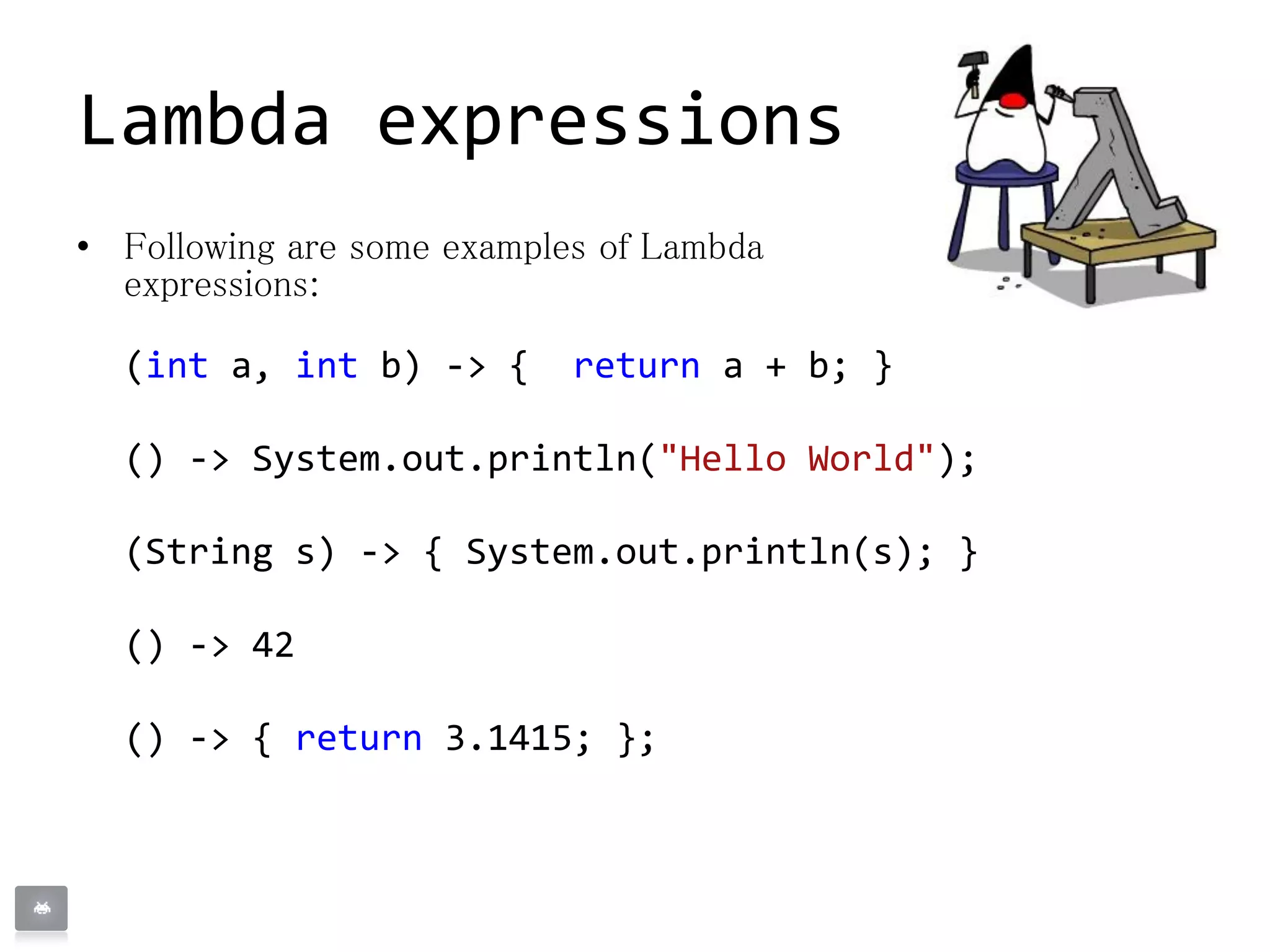 • Following are some examples of Lambda
expressions:
(int a, int b) -> { return a + b; }
() -> System.out.println("Hello World");
(String s) -> { System.out.println(s); }
() -> 42
() -> { return 3.1415; };
Lambda expressions
 