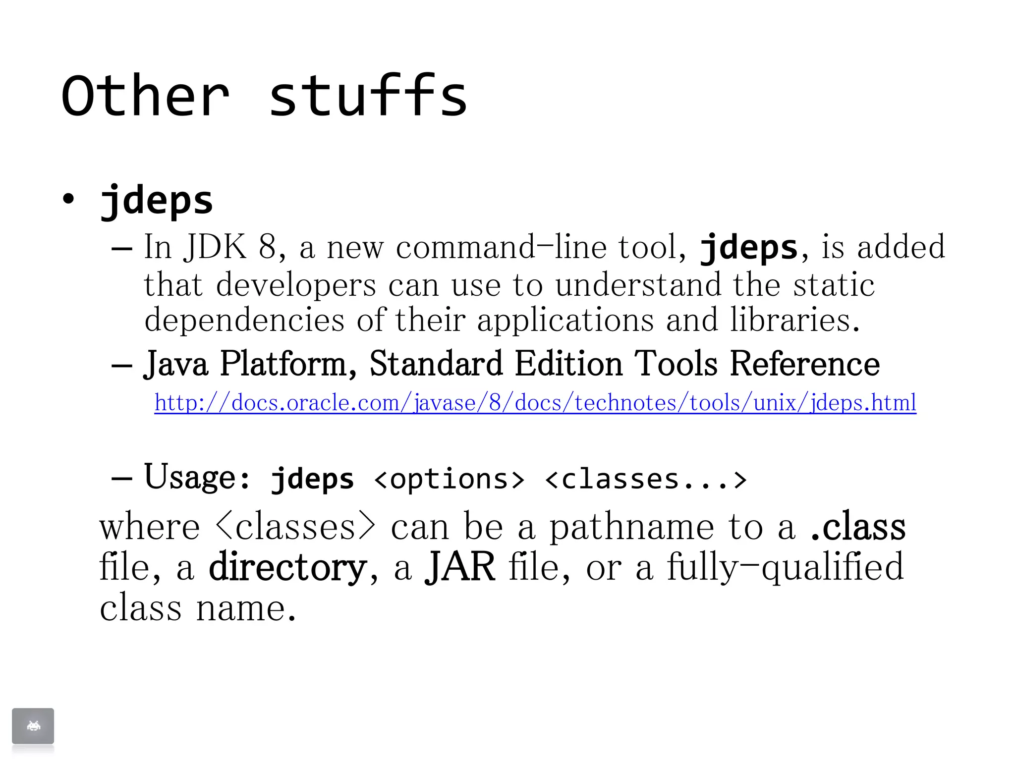 Other stuffs
• jdeps
– In JDK 8, a new command-line tool, jdeps, is added
that developers can use to understand the static
dependencies of their applications and libraries.
– Java Platform, Standard Edition Tools Reference
http://docs.oracle.com/javase/8/docs/technotes/tools/unix/jdeps.html
– Usage: jdeps <options> <classes...>
where <classes> can be a pathname to a .class
file, a directory, a JAR file, or a fully-qualified
class name.
 