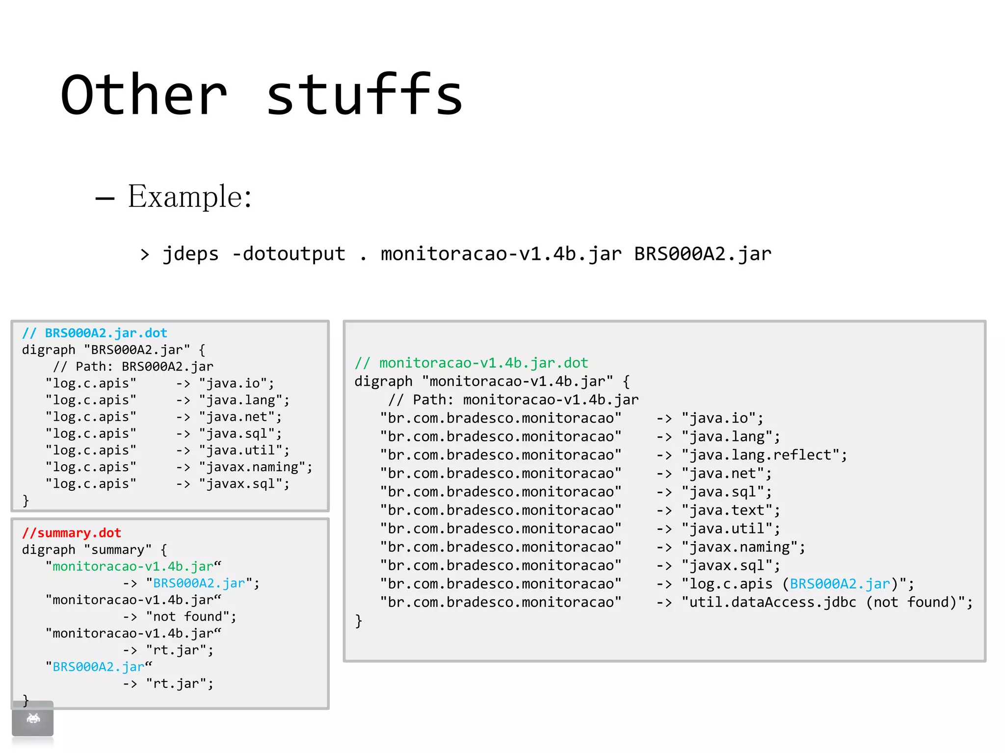 // monitoracao-v1.4b.jar.dot
digraph "monitoracao-v1.4b.jar" {
// Path: monitoracao-v1.4b.jar
"br.com.bradesco.monitoracao" -> "java.io";
"br.com.bradesco.monitoracao" -> "java.lang";
"br.com.bradesco.monitoracao" -> "java.lang.reflect";
"br.com.bradesco.monitoracao" -> "java.net";
"br.com.bradesco.monitoracao" -> "java.sql";
"br.com.bradesco.monitoracao" -> "java.text";
"br.com.bradesco.monitoracao" -> "java.util";
"br.com.bradesco.monitoracao" -> "javax.naming";
"br.com.bradesco.monitoracao" -> "javax.sql";
"br.com.bradesco.monitoracao" -> "log.c.apis (BRS000A2.jar)";
"br.com.bradesco.monitoracao" -> "util.dataAccess.jdbc (not found)";
}
Other stuffs
– Example:
> jdeps -dotoutput . monitoracao-v1.4b.jar BRS000A2.jar
// BRS000A2.jar.dot
digraph "BRS000A2.jar" {
// Path: BRS000A2.jar
"log.c.apis" -> "java.io";
"log.c.apis" -> "java.lang";
"log.c.apis" -> "java.net";
"log.c.apis" -> "java.sql";
"log.c.apis" -> "java.util";
"log.c.apis" -> "javax.naming";
"log.c.apis" -> "javax.sql";
}
//summary.dot
digraph "summary" {
"monitoracao-v1.4b.jar“
-> "BRS000A2.jar";
"monitoracao-v1.4b.jar“
-> "not found";
"monitoracao-v1.4b.jar“
-> "rt.jar";
"BRS000A2.jar“
-> "rt.jar";
}
 