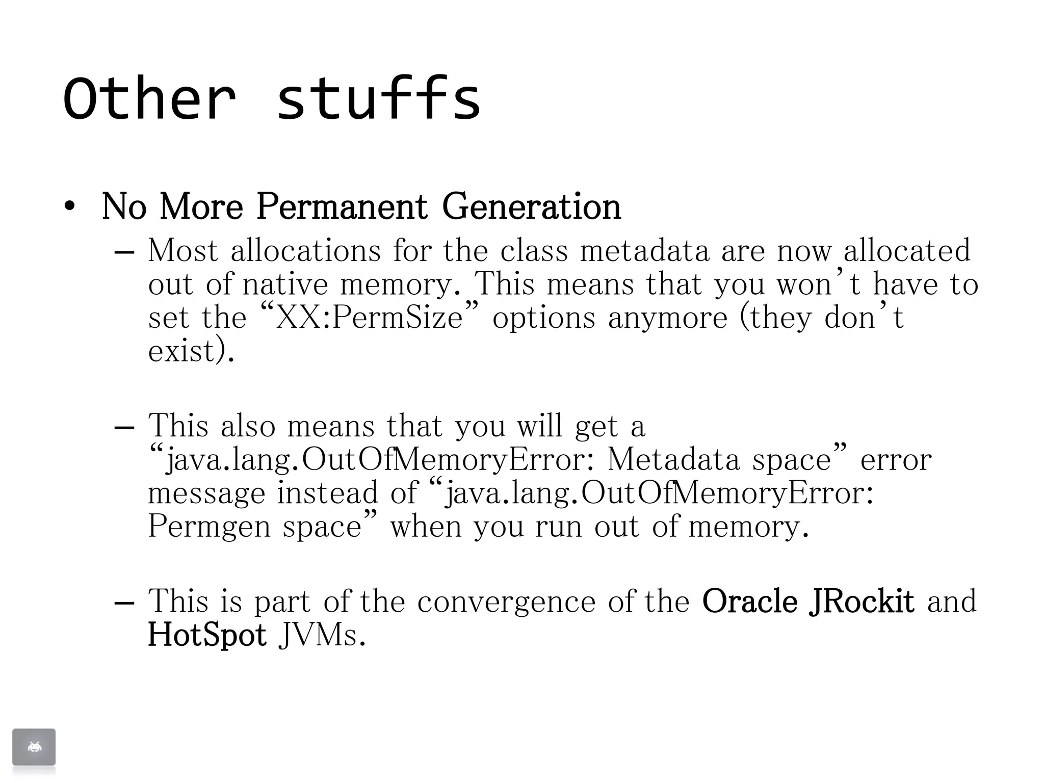 Other stuffs
• No More Permanent Generation
– Most allocations for the class metadata are now allocated
out of native memory. This means that you won’t have to
set the “XX:PermSize” options anymore (they don’t
exist).
– This also means that you will get a
“java.lang.OutOfMemoryError: Metadata space” error
message instead of “java.lang.OutOfMemoryError:
Permgen space” when you run out of memory.
– This is part of the convergence of the Oracle JRockit and
HotSpot JVMs.
 