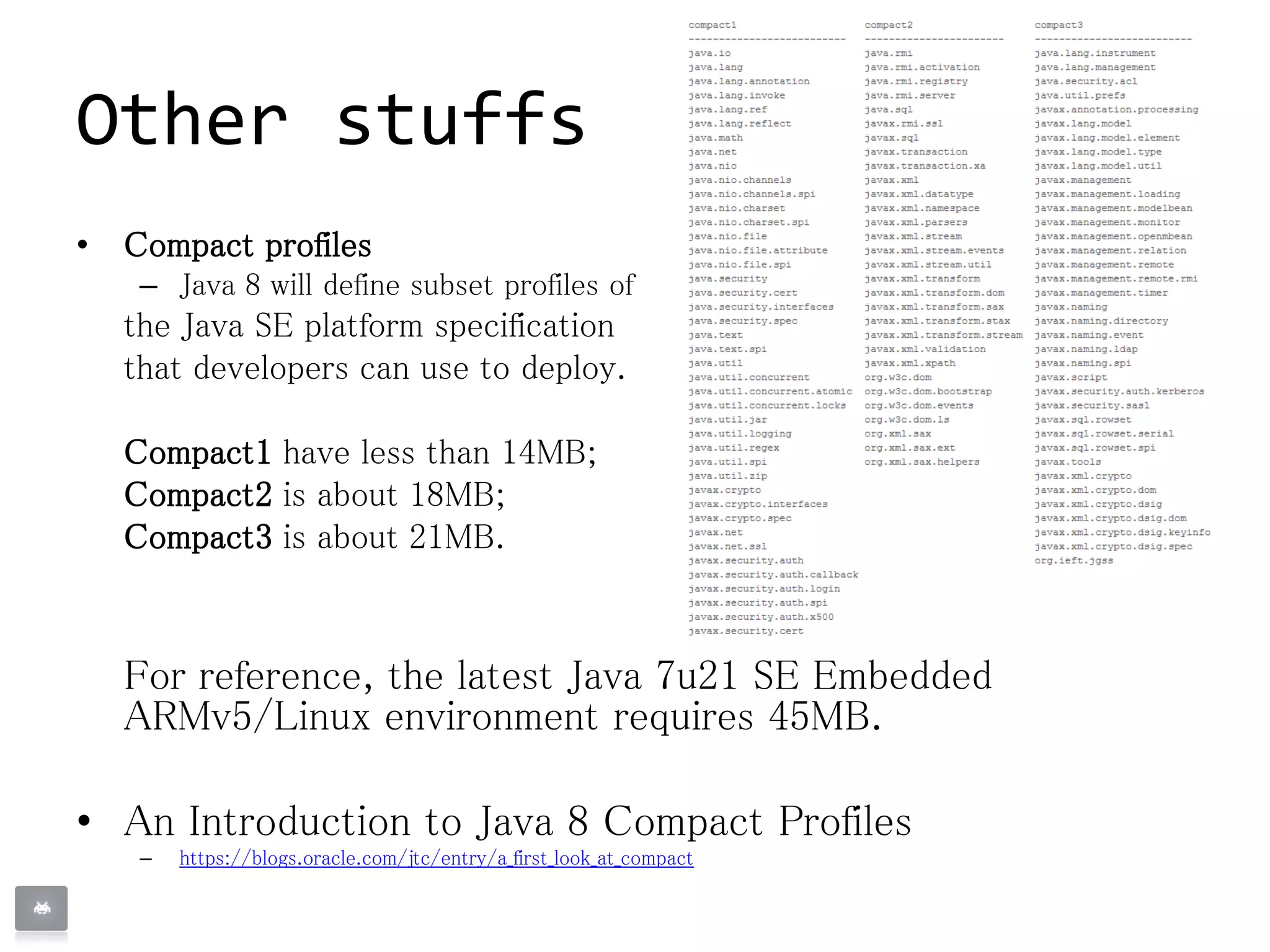 Other stuffs
• Compact profiles
– Java 8 will define subset profiles of
the Java SE platform specification
that developers can use to deploy.
Compact1 have less than 14MB;
Compact2 is about 18MB;
Compact3 is about 21MB.
For reference, the latest Java 7u21 SE Embedded
ARMv5/Linux environment requires 45MB.
• An Introduction to Java 8 Compact Profiles
– https://blogs.oracle.com/jtc/entry/a_first_look_at_compact
 