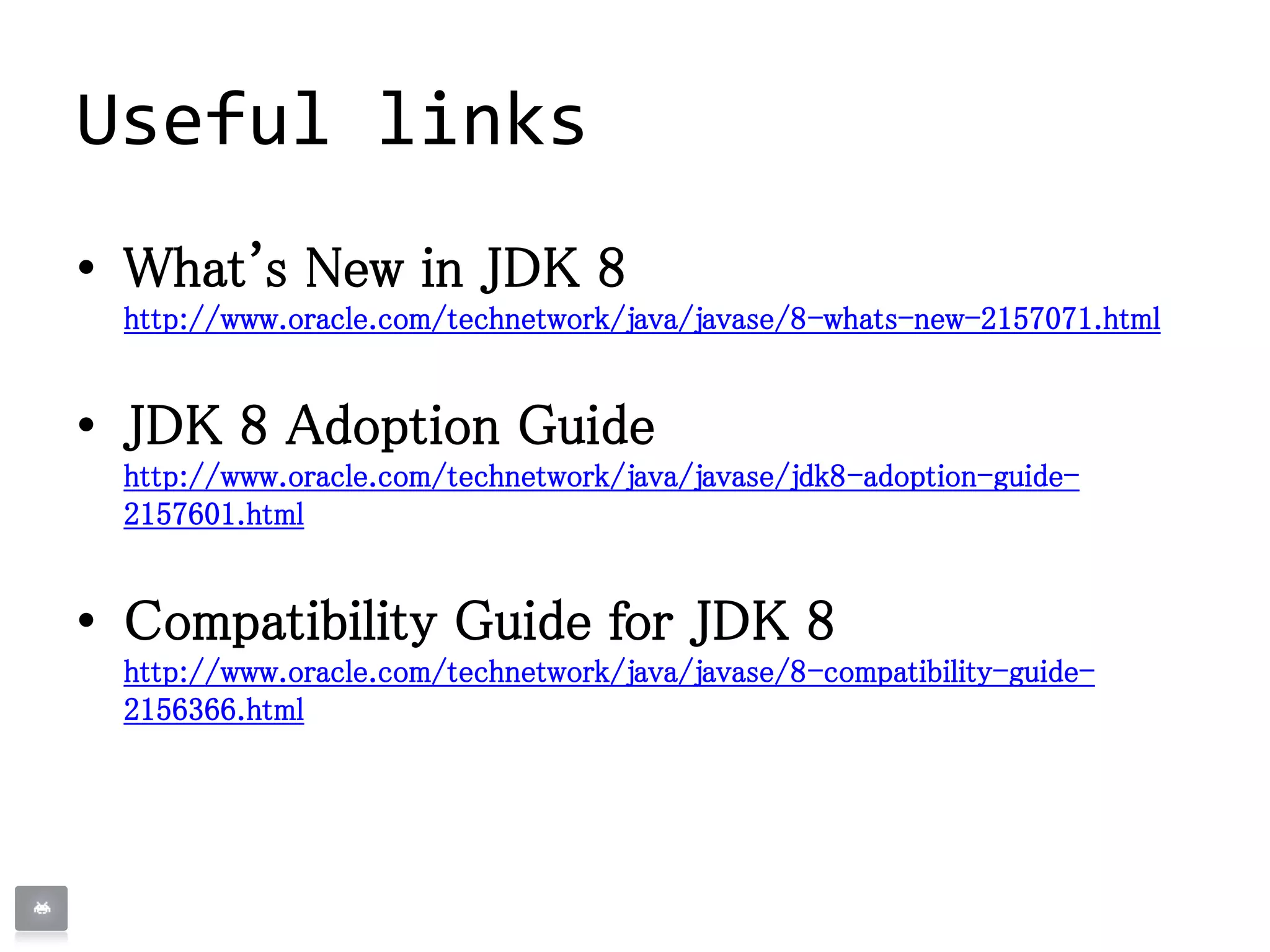 Useful links
• What's New in JDK 8
http://www.oracle.com/technetwork/java/javase/8-whats-new-2157071.html
• JDK 8 Adoption Guide
http://www.oracle.com/technetwork/java/javase/jdk8-adoption-guide-
2157601.html
• Compatibility Guide for JDK 8
http://www.oracle.com/technetwork/java/javase/8-compatibility-guide-
2156366.html
 