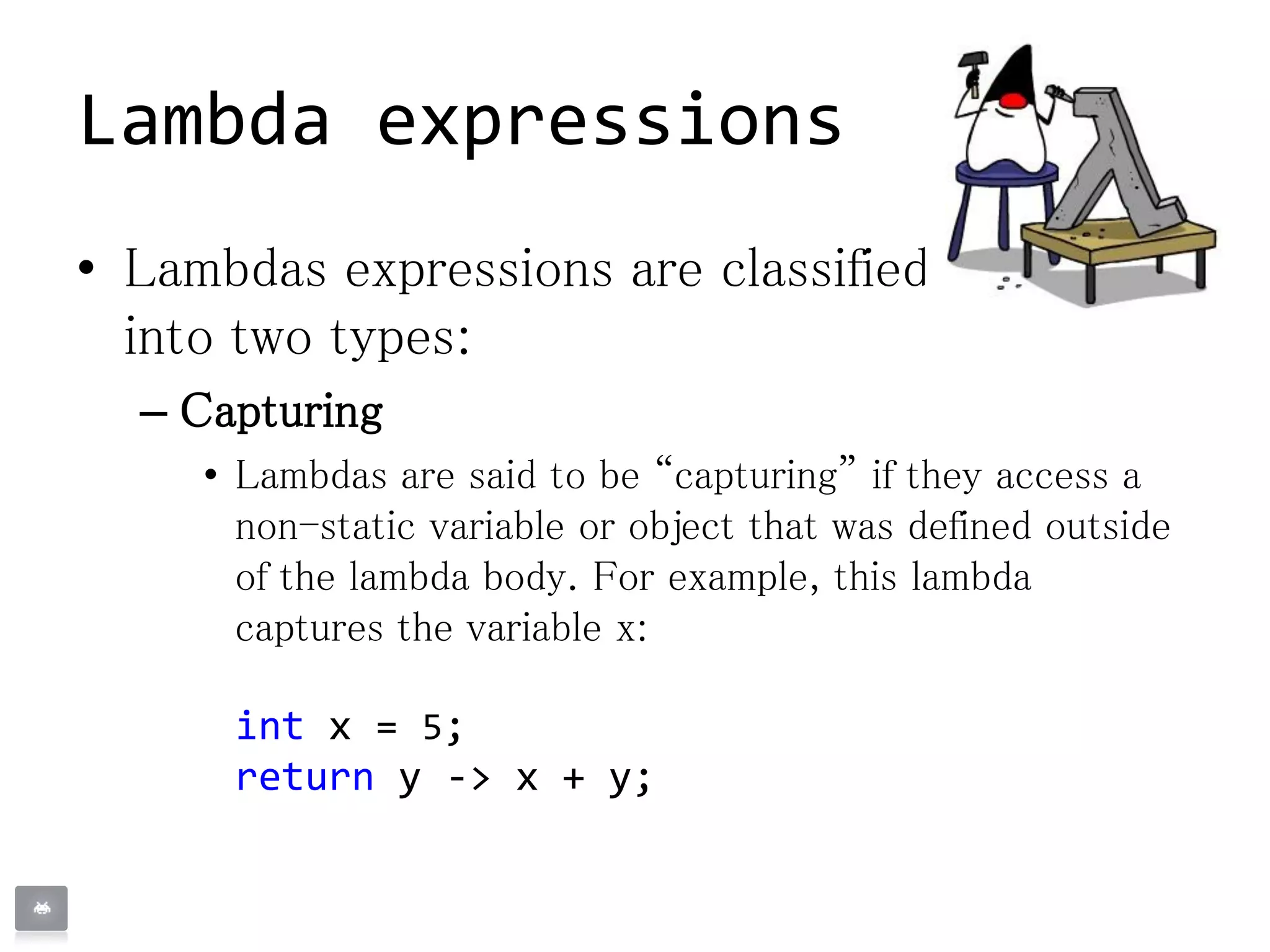 • Lambdas expressions are classified
into two types:
– Capturing
• Lambdas are said to be “capturing” if they access a
non-static variable or object that was defined outside
of the lambda body. For example, this lambda
captures the variable x:
int x = 5;
return y -> x + y;
Lambda expressions
 
