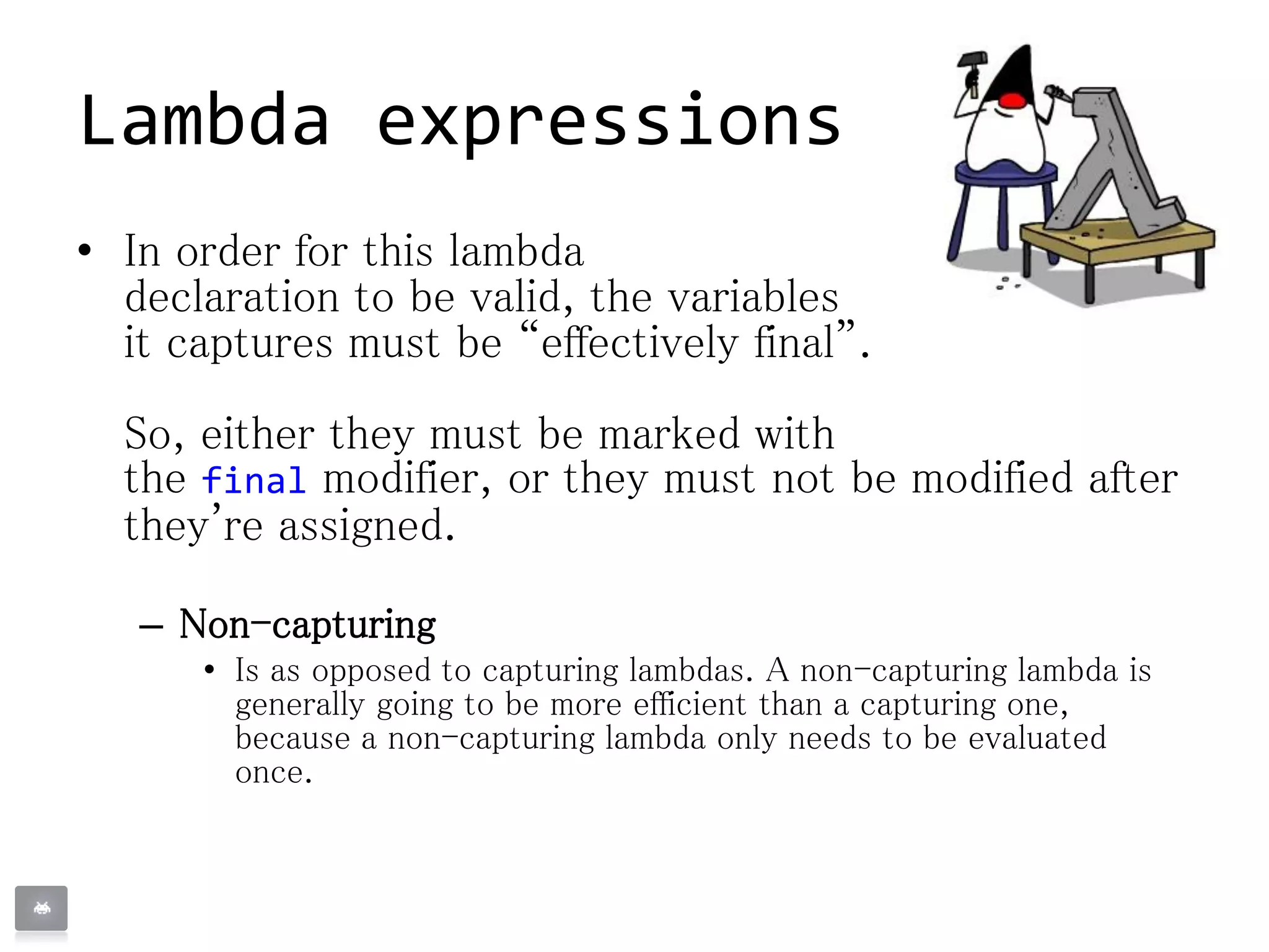• In order for this lambda
declaration to be valid, the variables
it captures must be “effectively final”.
So, either they must be marked with
the final modifier, or they must not be modified after
they're assigned.
– Non-capturing
• Is as opposed to capturing lambdas. A non-capturing lambda is
generally going to be more efficient than a capturing one,
because a non-capturing lambda only needs to be evaluated
once.
Lambda expressions
 