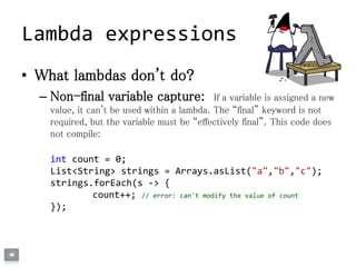 • What lambdas don't do?
– Non-final variable capture: If a variable is assigned a new
value, it can't be used within a lambda. The “final” keyword is not
required, but the variable must be “effectively final”. This code does
not compile:
int count = 0;
List<String> strings = Arrays.asList("a","b","c");
strings.forEach(s -> {
count++; // error: can't modify the value of count
});
Lambda expressions
 