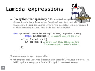 – Exception transparency : If a checked exception may be
thrown from inside a lambda, the functional interface must also declare
that checked exception can be thrown. The exception is not propagated
to the containing method. This code does not compile:
void appendAll(Iterable<String> values, Appendable out)
throws IOException { // doesn't help with the error
values.forEach(s -> {
out.append(s); // error: can't throw IOException here
// Consumer.accept(T) doesn't allow it
});
}
There are ways to work around this:
– define your own functional interface that extends Consumer and wrap the
IOException through as a RuntimeException. (UncheckedIOException)
Lambda expressions
 