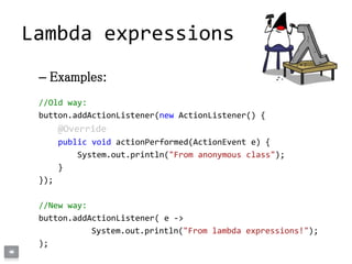 – Examples:
//Old way:
button.addActionListener(new ActionListener() {
@Override
public void actionPerformed(ActionEvent e) {
System.out.println("From anonymous class");
}
});
//New way:
button.addActionListener( e ->
System.out.println("From lambda expressions!");
);
Lambda expressions
 