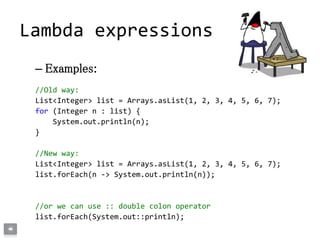 – Examples:
//Old way:
List<Integer> list = Arrays.asList(1, 2, 3, 4, 5, 6, 7);
for (Integer n : list) {
System.out.println(n);
}
//New way:
List<Integer> list = Arrays.asList(1, 2, 3, 4, 5, 6, 7);
list.forEach(n -> System.out.println(n));
//or we can use :: double colon operator
list.forEach(System.out::println);
Lambda expressions
 
