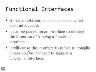 Functional Interfaces
• A new annotation, @FunctionalInterface, has
been introduced.
• It can be placed on an interface to declare
the intention of it being a functional
interface.
• It will cause the interface to refuse to compile
unless you've managed to make it a
functional interface.
 