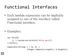Functional Interfaces
• Each lambda expression can be implicitly
assigned to one of the interface called
Functional interface.
• Examples:
new Thread(
() -> System.out.println("hello world")
).start();
Comparator<String> c = (a, b) ->
Integer.compare(a.length(), b.length());
 