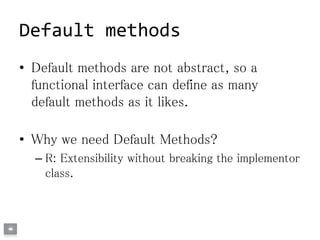 Default methods
• Default methods are not abstract, so a
functional interface can define as many
default methods as it likes.
• Why we need Default Methods?
– R: Extensibility without breaking the implementor
class.
 