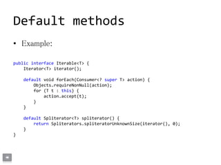 Default methods
• Example:
public interface Iterable<T> {
Iterator<T> iterator();
default void forEach(Consumer<? super T> action) {
Objects.requireNonNull(action);
for (T t : this) {
action.accept(t);
}
}
default Spliterator<T> spliterator() {
return Spliterators.spliteratorUnknownSize(iterator(), 0);
}
}
 