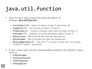 java.util.function
• Java 8 comes with several functional interfaces in
package, java.util.function:
– Function<T,R> - takes an object of type T and returns R;
– Supplier<T> - just returns an object of type T;
– Predicate<T> - returns a boolean value based on input of type T;
– Consumer<T> - performs an action with given object of type T;
– BiFunction - like Function but with two parameters;
– BiConsumer - like Consumer but with two parameters;
– BinaryOperator<T> - take two T's as input, return one T as output,
useful for "reduce" operations.
• It also comes with several corresponding interfaces for primitive types,
such as:
– IntConsumer
– IntFunction<R>
– IntPredicate
– IntSupplier
 