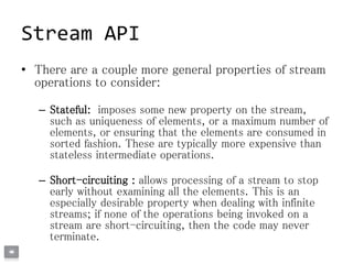 Stream API
• There are a couple more general properties of stream
operations to consider:
– Stateful: imposes some new property on the stream,
such as uniqueness of elements, or a maximum number of
elements, or ensuring that the elements are consumed in
sorted fashion. These are typically more expensive than
stateless intermediate operations.
– Short-circuiting : allows processing of a stream to stop
early without examining all the elements. This is an
especially desirable property when dealing with infinite
streams; if none of the operations being invoked on a
stream are short-circuiting, then the code may never
terminate.
 