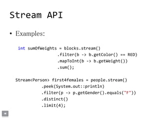 Stream API
• Examples:
int sumOfWeights = blocks.stream()
.filter(b -> b.getColor() == RED)
.mapToInt(b -> b.getWeight())
.sum();
Stream<Person> first4females = people.stream()
.peek(System.out::println)
.filter(p -> p.getGender().equals("F"))
.distinct()
.limit(4);
 