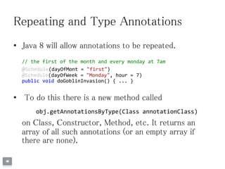 Repeating and Type Annotations
• Java 8 will allow annotations to be repeated.
// the first of the month and every monday at 7am
@Schedule(dayOfMont = "first")
@Schedule(dayOfWeek = "Monday", hour = 7)
public void doGoblinInvasion() { ... }
• To do this there is a new method called
obj.getAnnotationsByType(Class annotationClass)
on Class, Constructor, Method, etc. It returns an
array of all such annotations (or an empty array if
there are none).
 