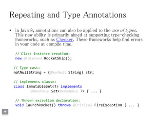 Repeating and Type Annotations
• In Java 8, annotations can also be applied to the use of types.
This new ability is primarily aimed at supporting type-checking
frameworks, such as Checker. These frameworks help find errors
in your code at compile time.
// Class instance creation:
new @Interned RocketShip();
// Type cast:
notNullString = (@NonNull String) str;
// implements clause:
class ImmutableSet<T> implements
@Readonly Set<@Readonly T> { ... }
// Thrown exception declaration:
void launchRocket() throws @Critical FireException { ... }
 