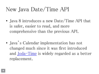 New Java Date/Time API
• Java 8 introduces a new Date/Time API that
is safer, easier to read, and more
comprehensive than the previous API.
• Java’s Calendar implementation has not
changed much since it was first introduced
and Joda-Time is widely regarded as a better
replacement.
 