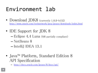 Environment lab
• Download JDK8 (currently 1.8.0-b132)
http://www.oracle.com/technetwork/java/javase/downloads/index.html
• IDE Support for JDK 8
– Eclipse 4.4 Luna (M6 partially compliant)
– NetBeans 8
– IntelliJ IDEA 13.1
• Java™ Platform, Standard Edition 8
API Specification
– http://docs.oracle.com/javase/8/docs/api/
 