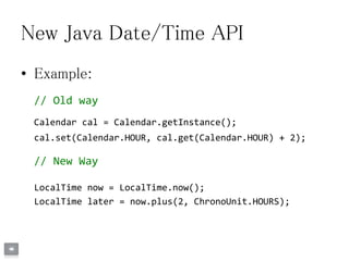 New Java Date/Time API
• Example:
// Old way
Calendar cal = Calendar.getInstance();
cal.set(Calendar.HOUR, cal.get(Calendar.HOUR) + 2);
// New Way
LocalTime now = LocalTime.now();
LocalTime later = now.plus(2, ChronoUnit.HOURS);
 