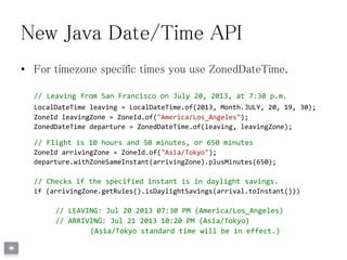 New Java Date/Time API
• For timezone specific times you use ZonedDateTime.
// Leaving from San Francisco on July 20, 2013, at 7:30 p.m.
LocalDateTime leaving = LocalDateTime.of(2013, Month.JULY, 20, 19, 30);
ZoneId leavingZone = ZoneId.of("America/Los_Angeles");
ZonedDateTime departure = ZonedDateTime.of(leaving, leavingZone);
// Flight is 10 hours and 50 minutes, or 650 minutes
ZoneId arrivingZone = ZoneId.of("Asia/Tokyo");
departure.withZoneSameInstant(arrivingZone).plusMinutes(650);
// Checks if the specified instant is in daylight savings.
if (arrivingZone.getRules().isDaylightSavings(arrival.toInstant()))
// LEAVING: Jul 20 2013 07:30 PM (America/Los_Angeles)
// ARRIVING: Jul 21 2013 10:20 PM (Asia/Tokyo)
(Asia/Tokyo standard time will be in effect.)
 