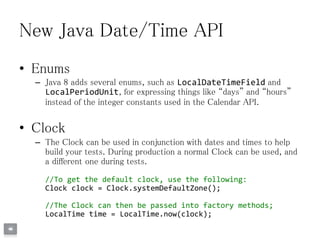New Java Date/Time API
• Enums
– Java 8 adds several enums, such as LocalDateTimeField and
LocalPeriodUnit, for expressing things like “days” and “hours”
instead of the integer constants used in the Calendar API.
• Clock
– The Clock can be used in conjunction with dates and times to help
build your tests. During production a normal Clock can be used, and
a different one during tests.
//To get the default clock, use the following:
Clock clock = Clock.systemDefaultZone();
//The Clock can then be passed into factory methods;
LocalTime time = LocalTime.now(clock);
 