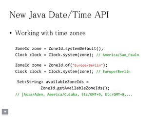 New Java Date/Time API
• Working with time zones
ZoneId zone = ZoneId.systemDefault();
Clock clock = Clock.system(zone); // America/Sao_Paulo
ZoneId zone = ZoneId.of("Europe/Berlin");
Clock clock = Clock.system(zone); // Europe/Berlin
Set<String> availableZoneIds =
ZoneId.getAvailableZoneIds();
// [Asia/Aden, America/Cuiaba, Etc/GMT+9, Etc/GMT+8,...
 